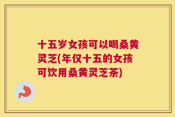 十五岁女孩可以喝桑黄灵芝(年仅十五的女孩可饮用桑黄灵芝茶) 十五岁女孩可以喝桑黄灵芝(年仅十五的女孩可饮用桑黄灵芝茶)
