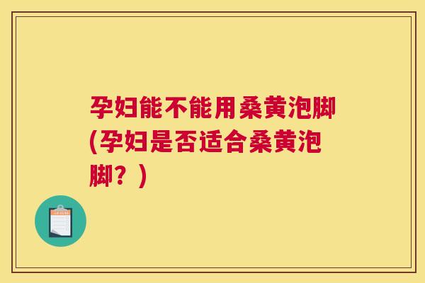 孕妇能不能用桑黄泡脚(孕妇是否适合桑黄泡脚?) 孕妇能不能用桑黄泡脚(孕妇是否适合桑黄泡脚?)
