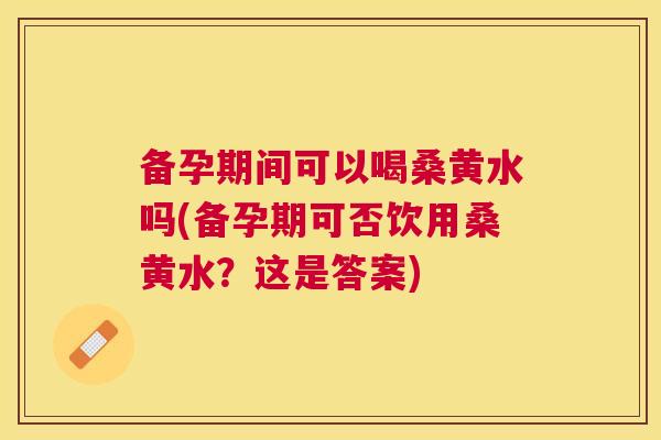 备孕期间可以喝桑黄水吗(备孕期可否饮用桑黄水？这是答案)