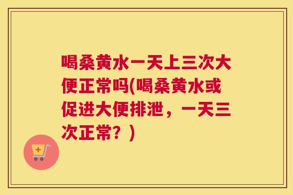 喝桑黄水一天上三次大便正常吗(喝桑黄水或促进大便排泄，一天三次正常？)