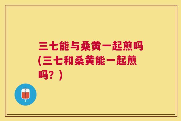 三七能与桑黄一起煎吗(三七和桑黄能一起煎吗？)