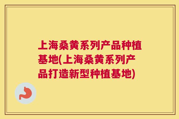 上海桑黄系列产品种植基地(上海桑黄系列产品打造新型种植基地)