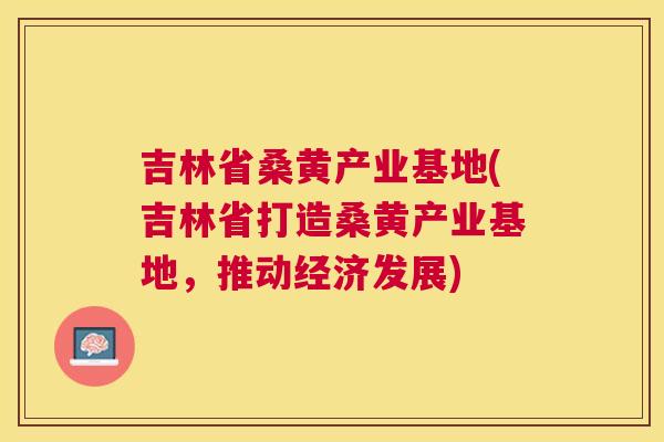 吉林省桑黄产业基地(吉林省打造桑黄产业基地，推动经济发展)