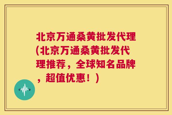 北京万通桑黄批发代理(北京万通桑黄批发代理推荐，全球知名品牌，超值优惠！)