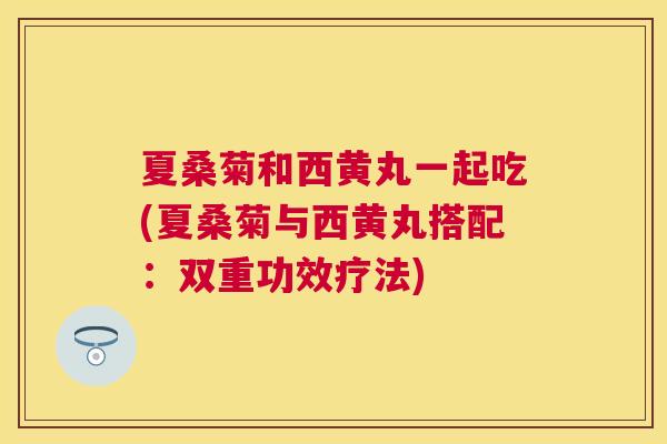 夏桑菊和西黄丸一起吃(夏桑菊与西黄丸搭配：双重功效疗法)