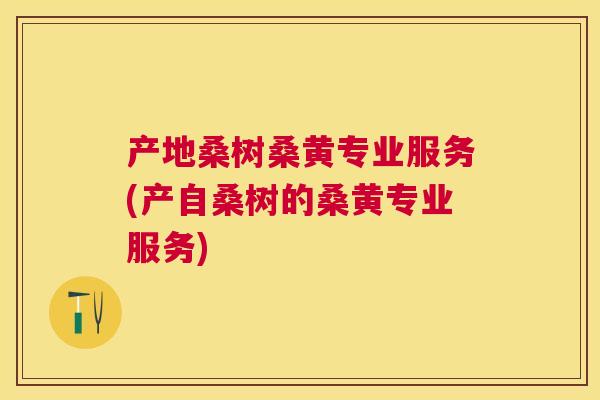 产地桑树桑黄专业服务(产自桑树的桑黄专业服务)