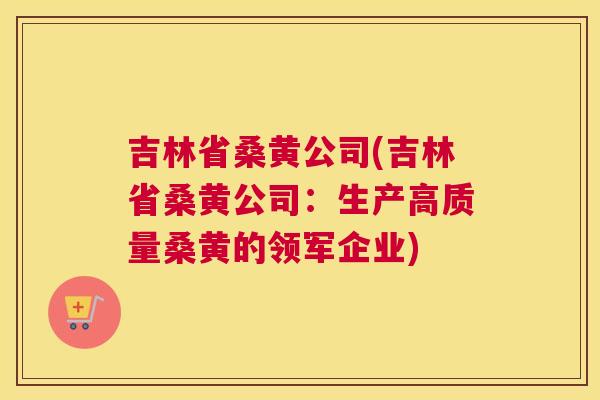 吉林省桑黄公司(吉林省桑黄公司：生产高质量桑黄的领军企业)