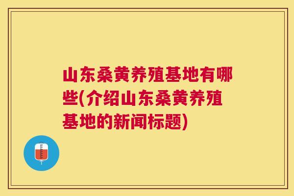 山东桑黄养殖基地有哪些(介绍山东桑黄养殖基地的新闻标题)