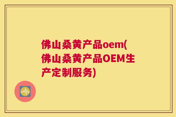 佛山桑黄产品oem(佛山桑黄产品OEM生产定制服务)