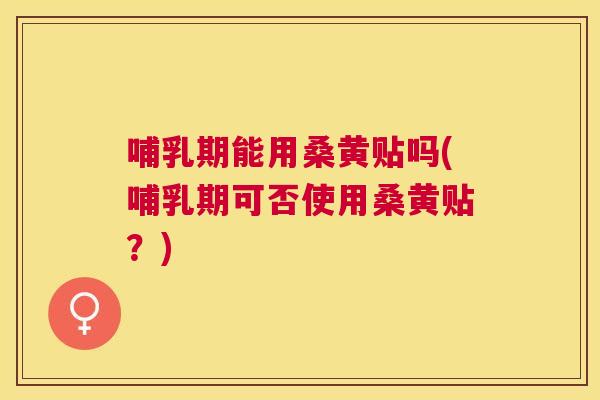 哺乳期能用桑黄贴吗(哺乳期可否使用桑黄贴？)
