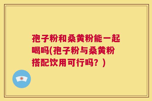 孢子粉和桑黄粉能一起喝吗(孢子粉与桑黄粉搭配饮用可行吗？)