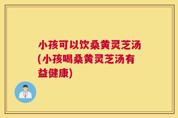 小孩可以饮桑黄灵芝汤(小孩喝桑黄灵芝汤有益健康)
