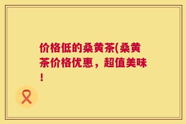 价格低的桑黄茶(桑黄茶价格优惠，超值美味！