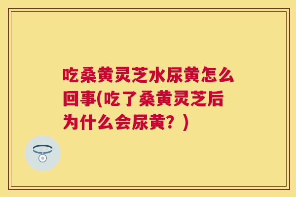 吃桑黄灵芝水尿黄怎么回事(吃了桑黄灵芝后为什么会尿黄？)