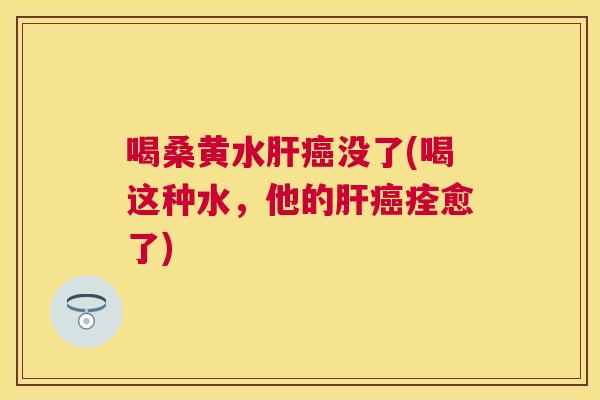 喝桑黄水没了(喝这种水，他的痊愈了)