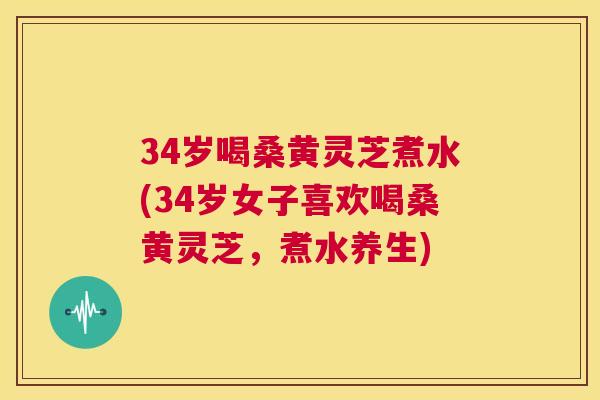 34岁喝桑黄灵芝煮水(34岁女子喜欢喝桑黄灵芝，煮水养生)