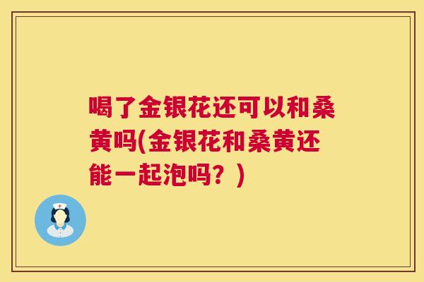 喝了金银花还可以和桑黄吗(金银花和桑黄还能一起泡吗？)