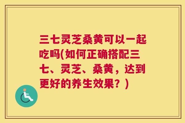 三七灵芝桑黄可以一起吃吗(如何正确搭配三七、灵芝、桑黄，达到更好的养生效果？)