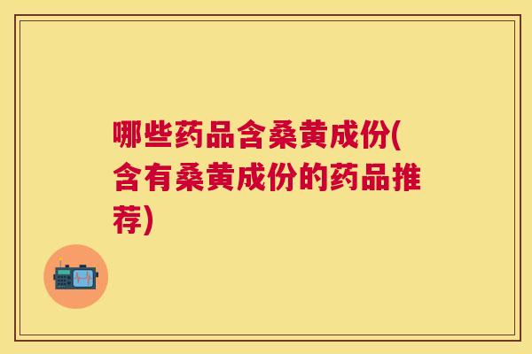 哪些药品含桑黄成份(含有桑黄成份的药品推荐)