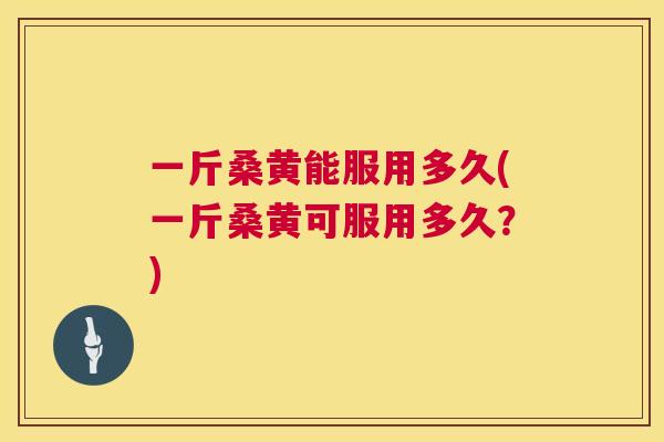一斤桑黄能服用多久(一斤桑黄可服用多久？)