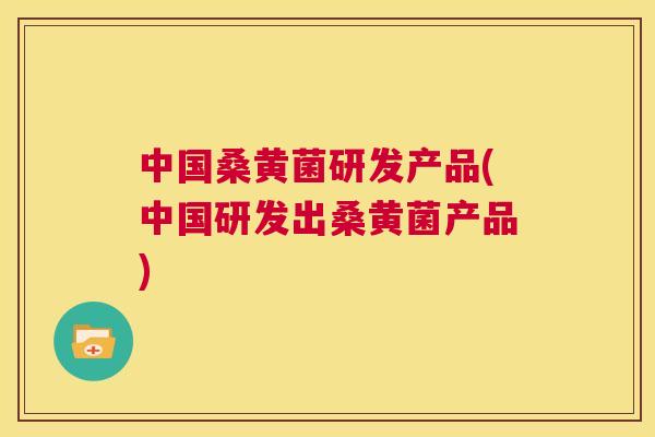 中国桑黄菌研发产品(中国研发出桑黄菌产品)
