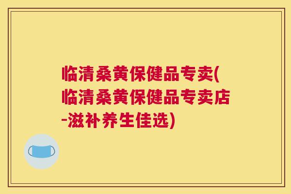 临清桑黄保健品专卖(临清桑黄保健品专卖店-滋补养生佳选)