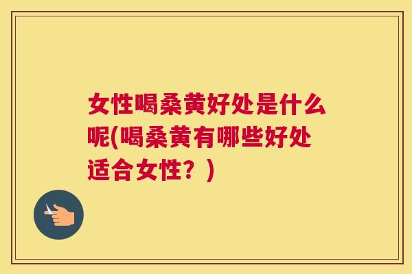 女性喝桑黄好处是什么呢(喝桑黄有哪些好处适合女性？)
