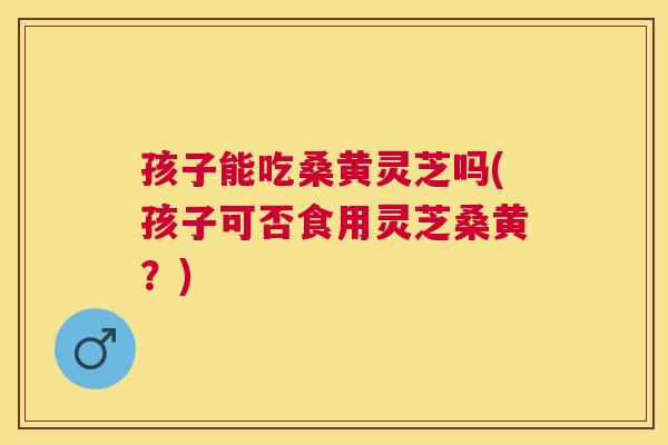 孩子能吃桑黄灵芝吗(孩子可否食用灵芝桑黄？)