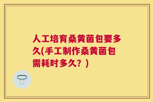 人工培育桑黄菌包要多久(手工制作桑黄菌包需耗时多久？)