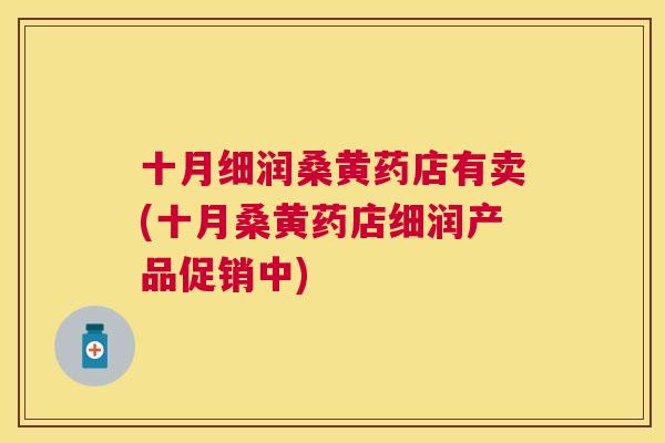 十月细润桑黄药店有卖(十月桑黄药店细润产品促销中)