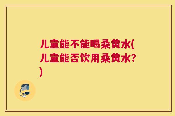 儿童能不能喝桑黄水(儿童能否饮用桑黄水？)