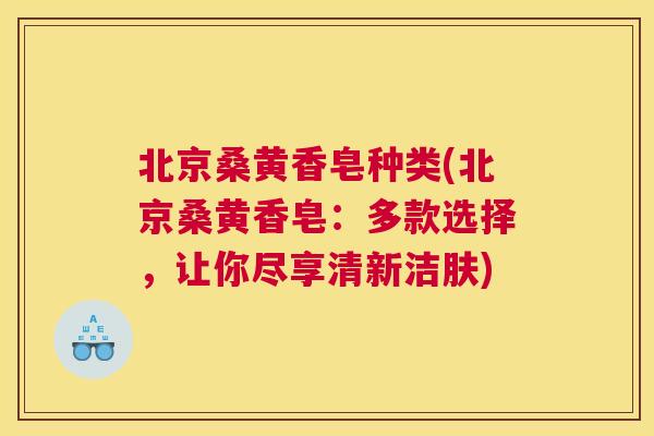 北京桑黄香皂种类(北京桑黄香皂：多款选择，让你尽享清新洁肤)