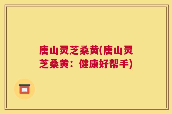 唐山灵芝桑黄(唐山灵芝桑黄:健康好帮手) 唐山灵芝桑黄(唐山灵芝桑黄:健康好帮手)