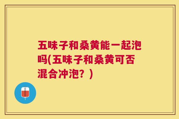 五味子和桑黄能一起泡吗(五味子和桑黄可否混合冲泡？)