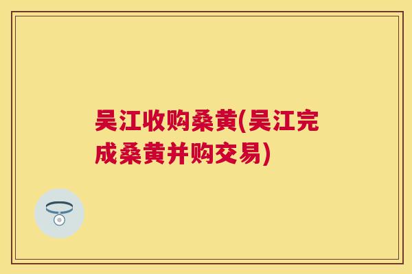 吴江收购桑黄(吴江完成桑黄并购交易)