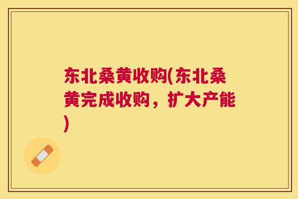 东北桑黄收购(东北桑黄完成收购,扩大产能) 东北桑黄收购(东北桑黄完成收购,扩大产能)