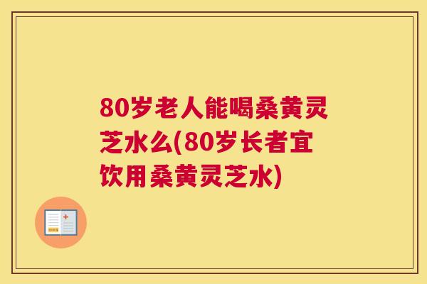 80岁老人能喝桑黄灵芝水么(80岁长者宜饮用桑黄灵芝水)