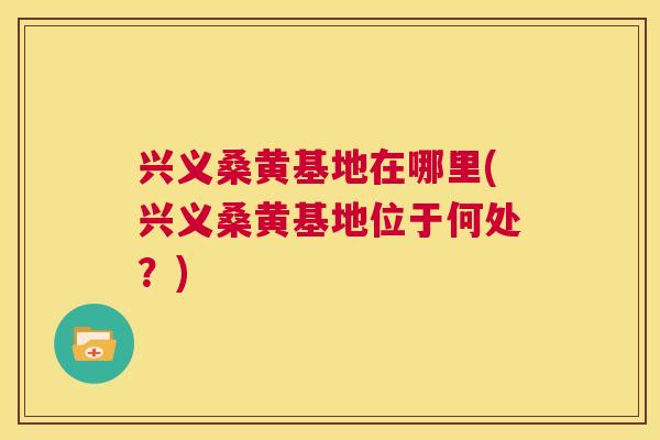 兴义桑黄基地在哪里(兴义桑黄基地位于何处？)