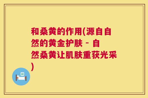 和桑黄的作用(源自自然的黄金护肤 - 自然桑黄让重获光采)