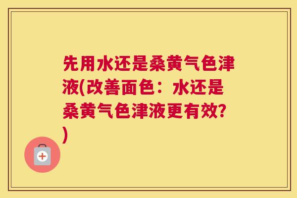 先用水还是桑黄气色津液(改善面色：水还是桑黄气色津液更有效？)