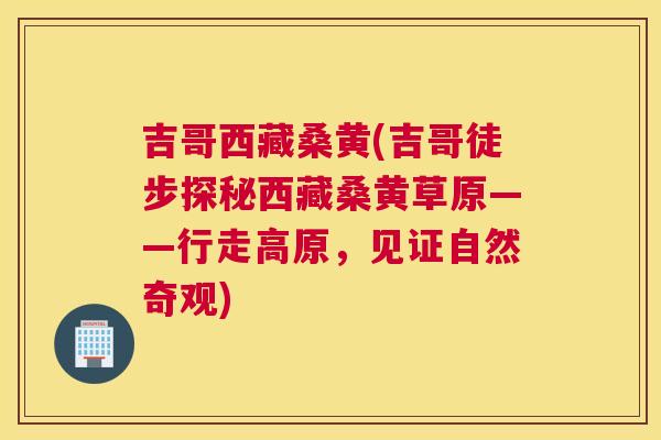 吉哥西藏桑黄(吉哥徒步探秘西藏桑黄草原——行走高原，见证自然奇观)