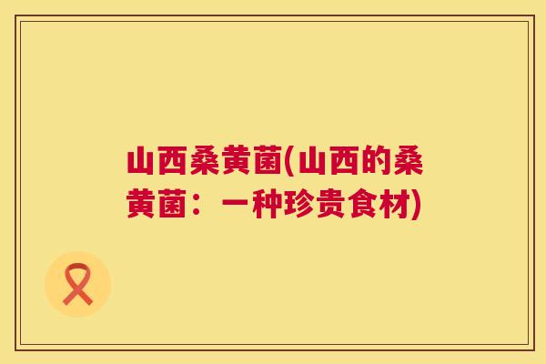 山西桑黄菌(山西的桑黄菌：一种珍贵食材)