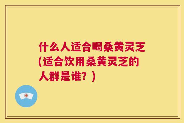 什么人适合喝桑黄灵芝(适合饮用桑黄灵芝的人群是谁？)