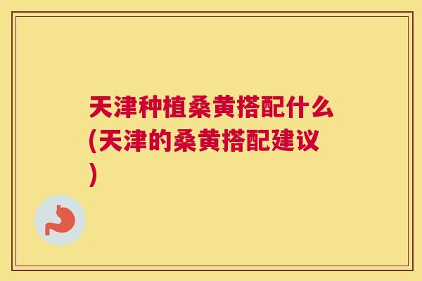 天津种植桑黄搭配什么(天津的桑黄搭配建议)