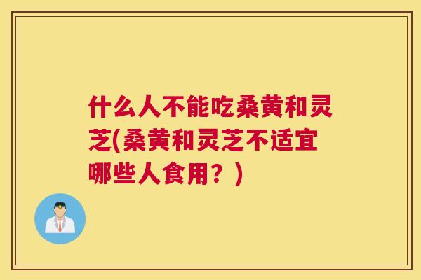 什么人不能吃桑黄和灵芝(桑黄和灵芝不适宜哪些人食用？)