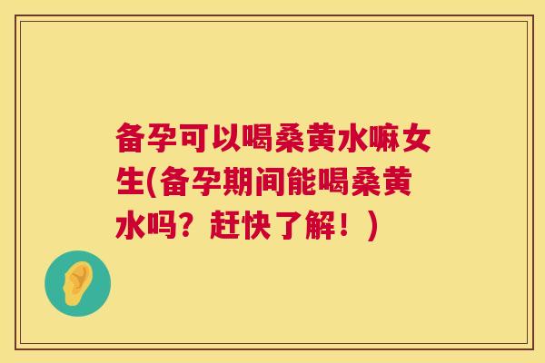备孕可以喝桑黄水嘛女生(备孕期间能喝桑黄水吗？赶快了解！)