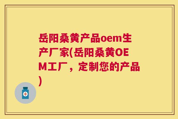岳阳桑黄产品oem生产厂家(岳阳桑黄OEM工厂，定制您的产品)