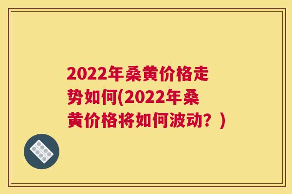 2022年桑黄价格走势如何(2022年桑黄价格将如何波动？)