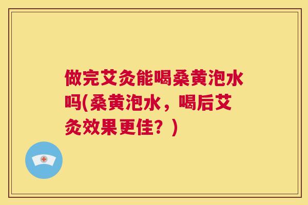 做完艾灸能喝桑黄泡水吗(桑黄泡水，喝后艾灸效果更佳？)