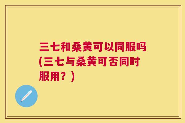 三七和桑黄可以同服吗(三七与桑黄可否同时服用？)